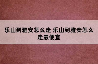 乐山到雅安怎么走 乐山到雅安怎么走最便宜